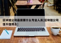 区块链公司最需要什么专业人员[区块链公司值不值得去]