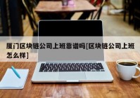 厦门区块链公司上班靠谱吗[区块链公司上班怎么样]